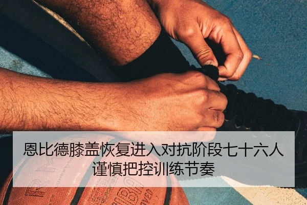 恩比德膝盖恢复进入对抗阶段七十六人谨慎把控训练节奏