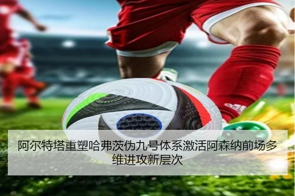 阿尔特塔重塑哈弗茨伪九号体系激活阿森纳前场多维进攻新层次